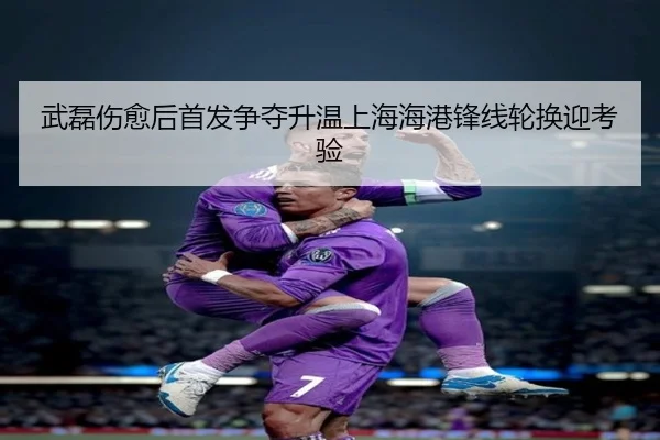 武磊伤愈后首发争夺升温上海海港锋线轮换迎考验